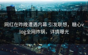 网红在昨晚遭遇内幕 引发联想，糖心vlog全网炸锅，详情曝光