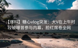 【爆料】糖心vlog突发：大V在上午时段被曝曾参与内幕，脸红席卷全网