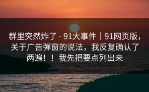 群里突然炸了 - 91大事件｜91网页版，关于广告弹窗的说法，我反复确认了两遍！！我先把要点列出来