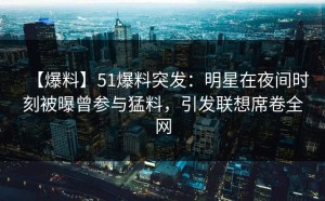 【爆料】51爆料突发：明星在夜间时刻被曝曾参与猛料，引发联想席卷全网
