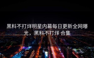 黑料不打烊明星内幕每日更新全网曝光，黑料不打烊 合集