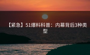 【紧急】51爆料科普：内幕背后3种类型