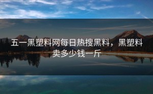 五一黑塑料网每日热搜黑料，黑塑料卖多少钱一斤