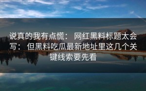 说真的我有点慌： 网红黑料标题太会写： 但黑料吃瓜最新地址里这几个关键线索要先看