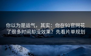 你以为是运气，其实：你在91官网花了很多时间却没效果？先看片单规划
