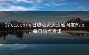 17 cc.com每日热点资源速递网友热议，每日热点资讯