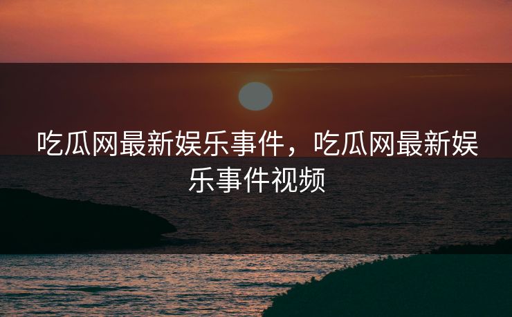 吃瓜网最新娱乐事件，吃瓜网最新娱乐事件视频