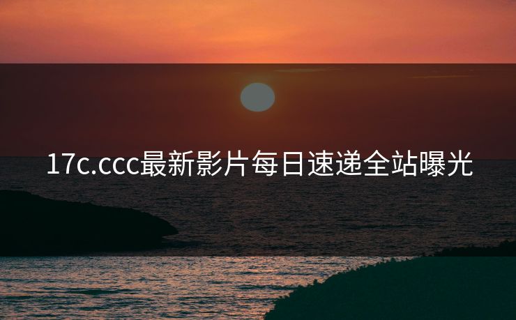 17c.ccc最新影片每日速递全站曝光
