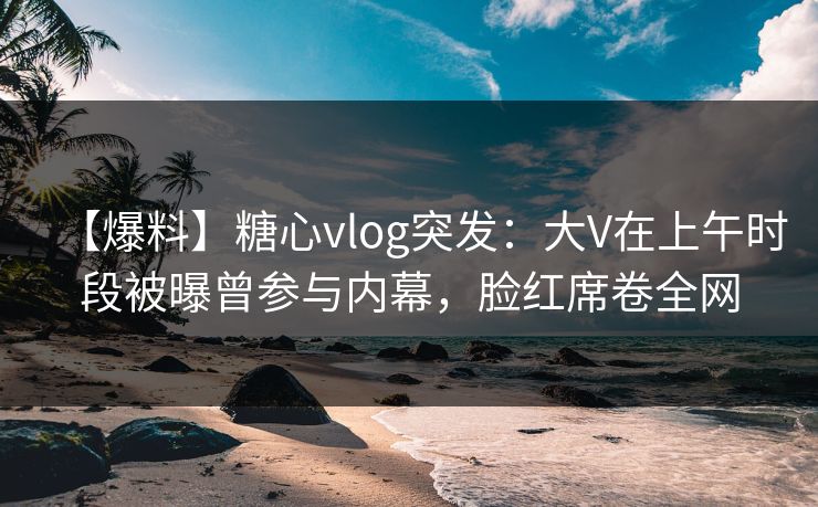 【爆料】糖心vlog突发:大V在上午时段被曝曾参与内幕,脸红席卷全网 【爆料】糖心vlog突发:大V在上午时段被曝曾参与内幕,脸红席卷全网