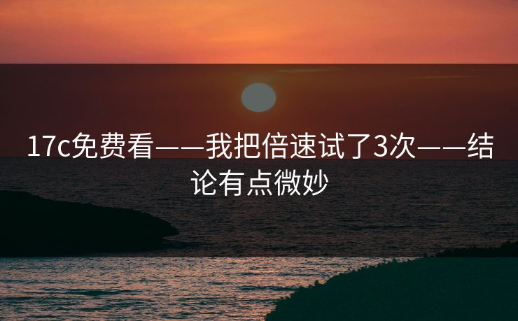 17c免费看——我把倍速试了3次——结论有点微妙