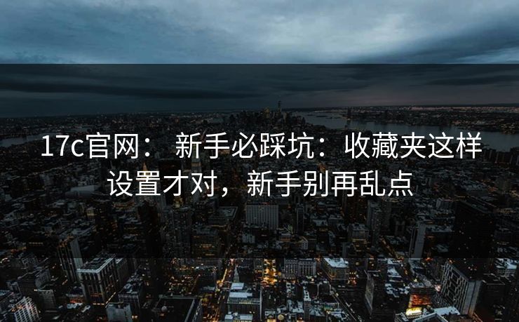 17c官网： 新手必踩坑：收藏夹这样设置才对，新手别再乱点