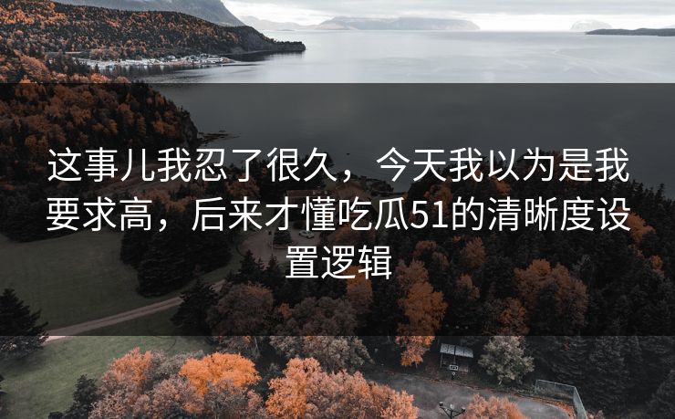 这事儿我忍了很久，今天我以为是我要求高，后来才懂吃瓜51的清晰度设置逻辑