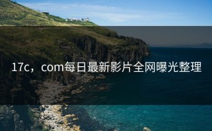 17c，com每日最新影片全网曝光整理