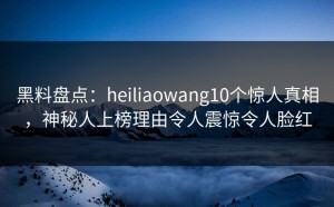 黑料盘点：heiliaowang10个惊人真相，神秘人上榜理由令人震惊令人脸红