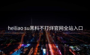 heiliao su黑料不打烊官网全站入口