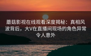 蘑菇影视在线观看深度揭秘：真相风波背后，大V在直播间现场的角色异常令人意外