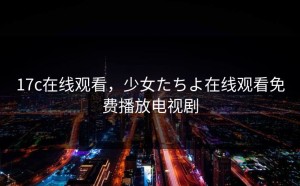 17c在线观看，少女たちよ在线观看免费播放电视剧