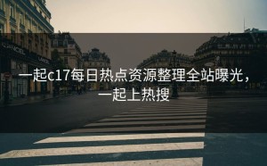 一起c17每日热点资源整理全站曝光，一起上热搜