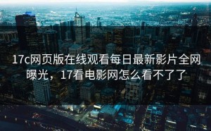 17c网页版在线观看每日最新影片全网曝光，17看电影网怎么看不了了