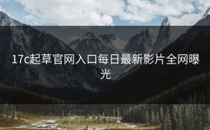 17c起草官网入口每日最新影片全网曝光