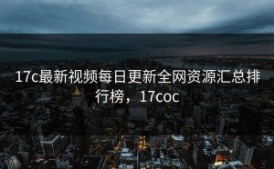 17c最新视频每日更新全网资源汇总排行榜，17coc