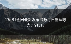 17c 91全网最新娱乐资源每日整理曝光，91y17