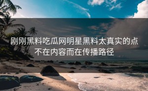 刚刚黑料吃瓜网明星黑料太真实的点不在内容而在传播路径
