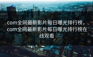 . com全网最新影片每日曝光排行榜，. com全网最新影片每日曝光排行榜在线观看