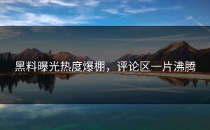 黑料曝光热度爆棚，评论区一片沸腾