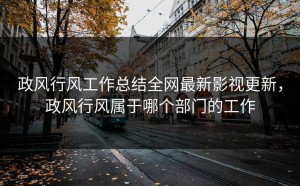 政风行风工作总结全网最新影视更新，政风行风属于哪个部门的工作