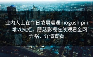 业内人士在今日凌晨遭遇mogushipin，难以抗拒，蘑菇影视在线观看全网炸锅，详情查看