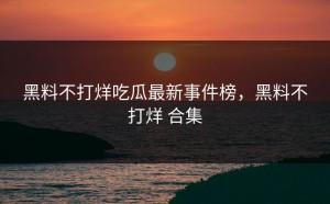 黑料不打烊吃瓜最新事件榜，黑料不打烊 合集