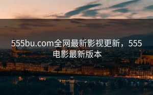 555bu.com全网最新影视更新，555电影最新版本