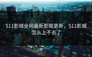 511影城全网最新影视更新，511影城怎么上不去了