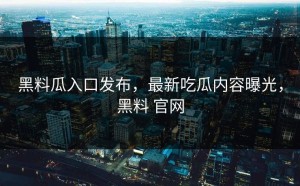黑料瓜入口发布，最新吃瓜内容曝光，黑料 官网