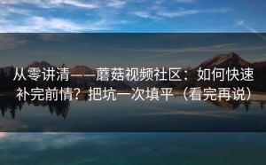 从零讲清——蘑菇视频社区：如何快速补完前情？把坑一次填平（看完再说）