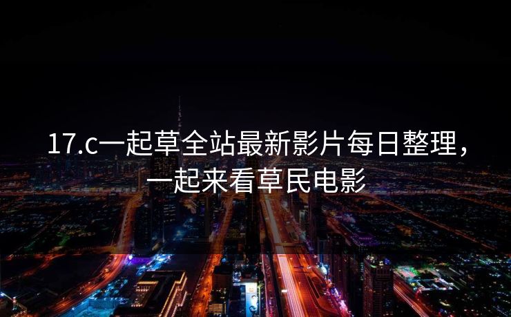 17.c一起草全站最新影片每日整理，一起来看草民电影
