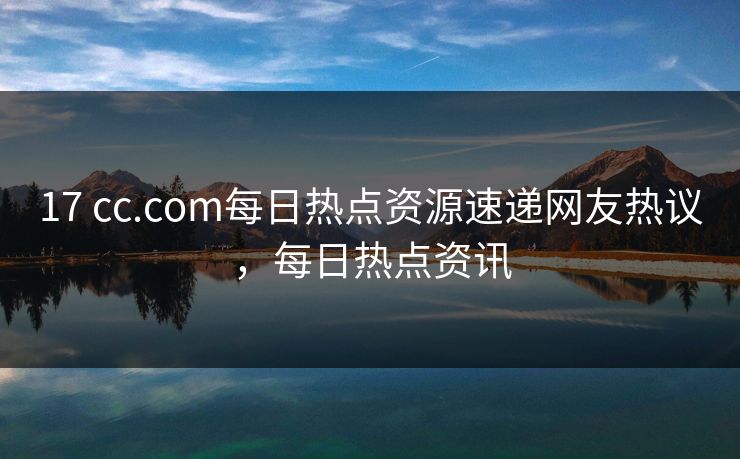 17 cc.com每日热点资源速递网友热议，每日热点资讯