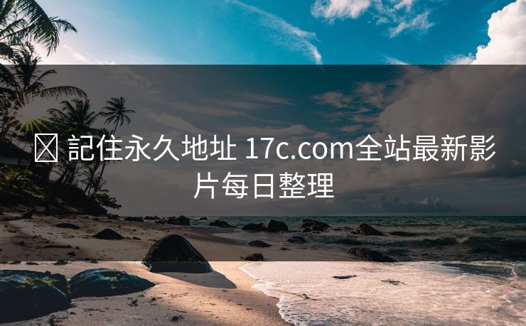 ✈ 記住永久地址 17c.com全站最新影片每日整理
