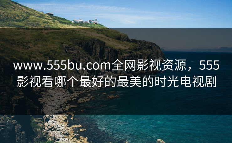 www.555bu.com全网影视资源，555影视看哪个最好的最美的时光电视剧