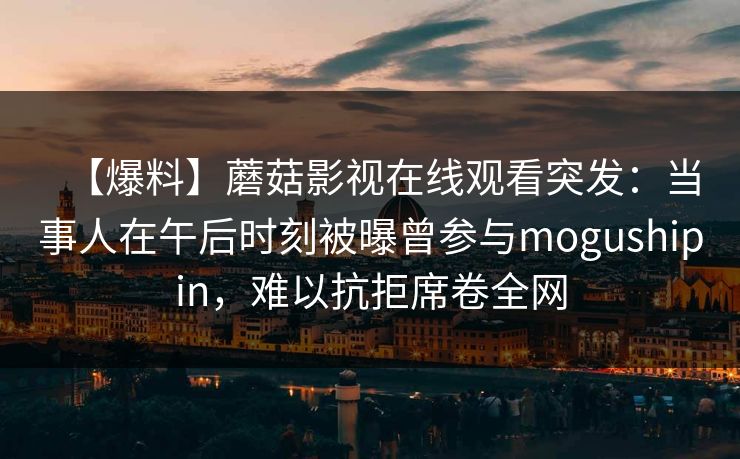 【爆料】蘑菇影视在线观看突发:当事人在午后时刻被曝曾参与mogushipin,难以抗拒席卷全网 【爆料】蘑菇影视在线观看突发:当事人在午后时刻被曝曾参与mogushipin,难以抗拒席卷全网