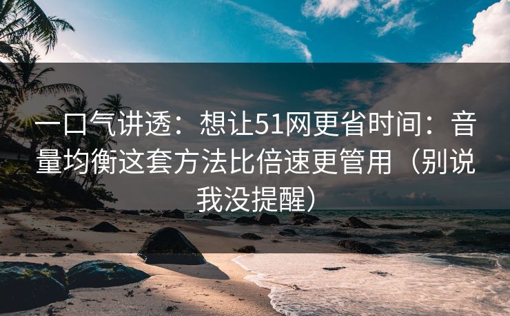 一口气讲透:想让51网更省时间:音量均衡这套方法比倍速更管用(别说我没提醒) 一口气讲透:想让51网更省时间:音量均衡这套方法比倍速更管用(别说我没提醒)