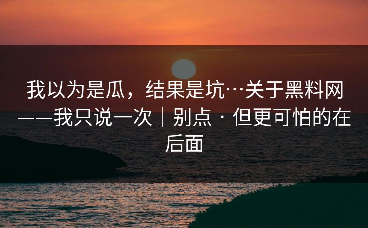 我以为是瓜，结果是坑…关于黑料网——我只说一次｜别点 · 但更可怕的在后面