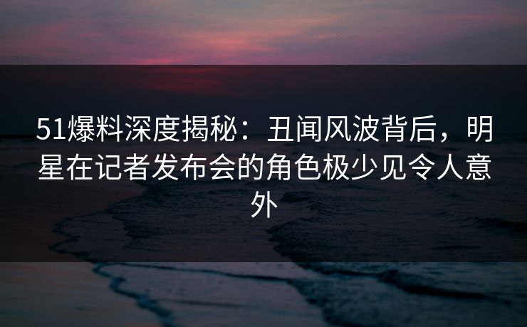 51爆料深度揭秘：丑闻风波背后，明星在记者发布会的角色极少见令人意外