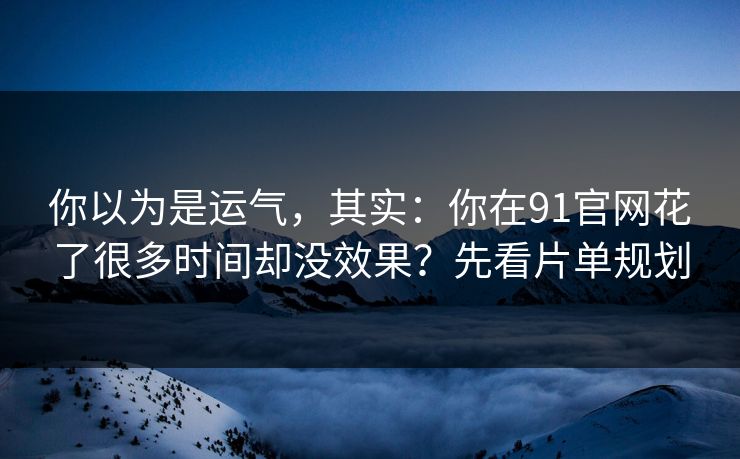 你以为是运气，其实：你在91官网花了很多时间却没效果？先看片单规划