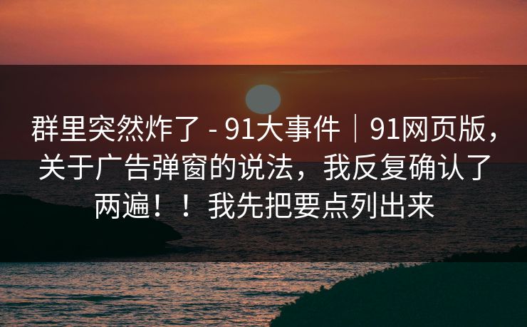 群里突然炸了 - 91大事件｜91网页版，关于广告弹窗的说法，我反复确认了两遍！！我先把要点列出来