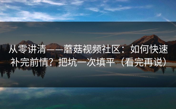 从零讲清——蘑菇视频社区:如何快速补完前情?把坑一次填平(看完再说) 从零讲清——蘑菇视频社区:如何快速补完前情?把坑一次填平(看完再说)