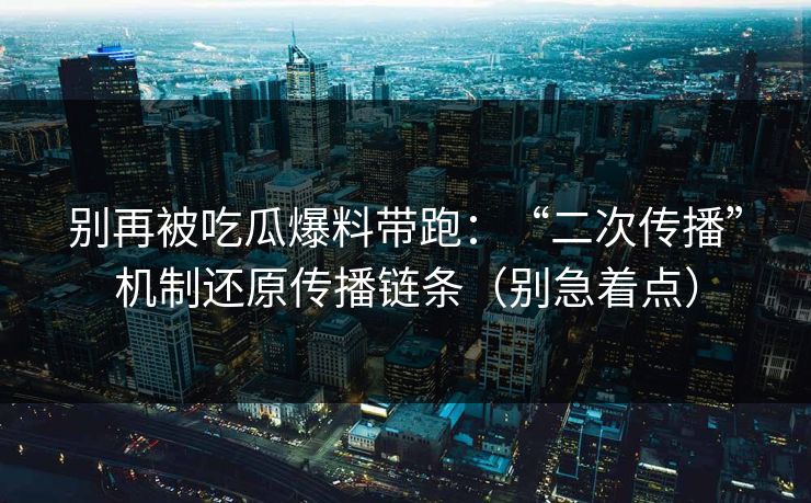 别再被吃瓜爆料带跑：“二次传播”机制还原传播链条（别急着点）