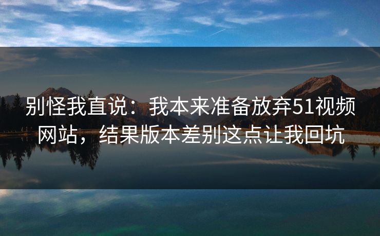 别怪我直说：我本来准备放弃51视频网站，结果版本差别这点让我回坑