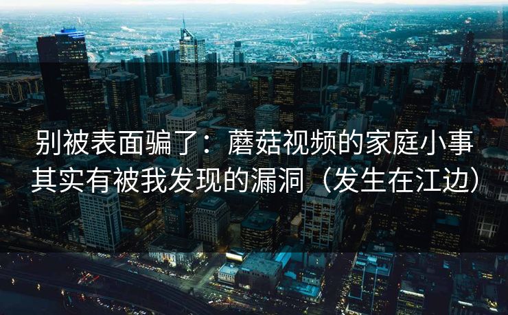 别被表面骗了：蘑菇视频的家庭小事其实有被我发现的漏洞（发生在江边）